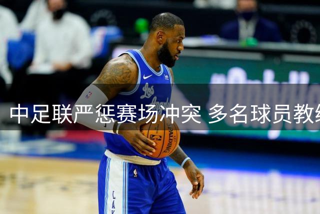 中足联严惩赛场冲突 多名球员教练遭重罚